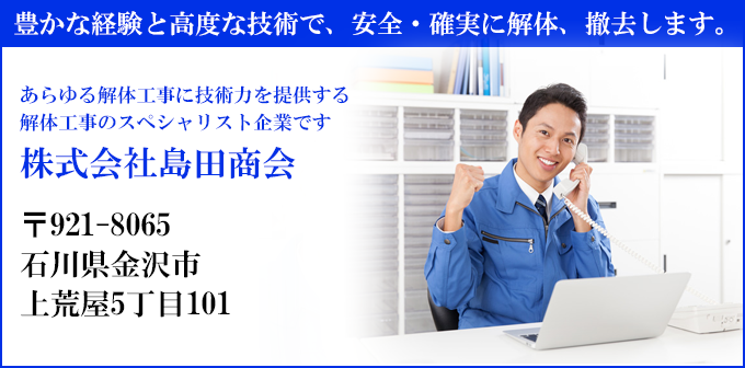 豊かな経験と高度な技術で、安全・確実に解体、撤去します。
あらゆる解体工事に技術力を提供する
解体工事のスペシャリスト企業です
株式会社島田商会
〒921-8065
石川県金沢市
上荒屋5丁目101